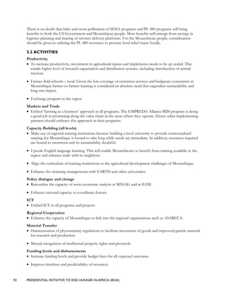 92 PRESIDENTIAL INITIATIVE TO END HUNGER IN AFRICA (IEHA)
There is no doubt that links and cross-pollination of IEHA programs and PL 480 programs will bring
benefits to both the US Government and Mozambican people. Most benefits will emerge from savings in
logistics planning and sharing of services delivery platforms. For the Mozambican people, consideration
should be given to utilizing the PL 480 resources to procure food relief maize locally.
5.2 ACTIVITIES
Productivity
• To increase productivity, investment in agricultural inputs and implements needs to be up scaled. This
entails higher level of research capacitation and distribution systems, including introduction of animal
traction.
• Farmer field schools – local: Given the low coverage of extension services and budgetary constraints in
Mozambique farmer-to-farmer training is considered an absolute need that engenders sustainability and
long-run impact.
• Exchange program in the region
Markets and Trade
• Embed ‘farming as a business’ approach in all programs. The EMPREDA Alliance BDS program is doing
a good job in promoting along the value chain in the areas where they operate. Hence other implementing
partners should embrace this approach in their programs.
Capacity Building (all levels)
• Make use of regional training institutions because building a local university to provide contextualized
training for Mozambique is bound to take long while needs are immediate. In addition, resources required
are bound to enormous and its sustainability doubtful.
• Upscale English language learning. This will enable Mozambicans to benefit from training available in the
region and enhance trade with its neighbors.
• Align the curriculum of training institutions to the agricultural development challenges of Mozambique.
• Enhance the twinning arrangements with EARTH and other universities.
Policy dialogue and change
• Rationalize the capacity of socio-economic analysis at MINAG and at IIAM.
• Enhance national capacity to coordinate donors.
ICT
• Embed ICT in all programs and projects
Regional Cooperation
• Enhance the capacity of Mozambique to link into the regional organizations such as ASARECA.
Material Transfer
• Harmonization of phytosanitary regulations to facilitate movement of goods and improved genetic material
for research and production
• Mutual recognition of intellectual property rights and protocols
Funding levels and disbursements
• Increase funding levels and provide budget lines for all expected outcomes
• Improve timelines and predictability of resources
 