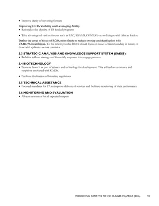 PRESIDENTIAL INITIATIVE TO END HUNGER IN AFRICA (IEHA) 93
• Improve clarity of reporting formats
Improving IEHA Visibility and Leveraging Ability
• Rationalize the identity of US funded programs
• Take advantage of various forums such as EAC, IGAAD, COMESA etc to dialogue with African leaders
Define the areas of focus of RCSA more finely to reduce overlap and duplication with
USAID/Mozambique. To the extent possible RCSA should focus on issues of transboundary in nature or
those with spillovers across countries.
5.3 STRATEGIC ANALYSIS AND KNOWLEDGE SUPPORT SYSTEM (SAKSS)
• Redefine roll-out strategy and financially empower it to engage partners
5.4 BIOTECHNOLOGY
• Promote biotech as part of science and technology for development. This will reduce resistance and
suspicion associated with GMOs.
• Facilitate finalization of biosafety regulations
5.5 TECHNICAL ASSISTANCE
• Focused mandates for TA to improve delivery of services and facilitate monitoring of their performance
5.6 MONITORING AND EVALUATION
• Allocate resources for all expected outputs
 