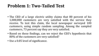 Problem 1: Two-Tailed Test
• The CEO of a large electric utility claims that 80 percent of his
1,000,000 customers are very satisfied with the service they
receive. To test this claim, the local newspaper surveyed 100
customers, using simple random sampling. Among the sampled
customers, 73 percent say they are very satisfied.
• Based on these findings, can we reject the CEO's hypothesis that
80% of the customers are very satisfied?
• Use a 0.05 level of significance.
 