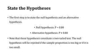 State the Hypotheses
• The first step is to state the null hypothesis and an alternative
hypothesis.
• Null hypothesis: P = 0.80
• Alternative hypothesis: P ≠ 0.80
• Note that these hypotheses constitute a two-tailed test. The null
hypothesis will be rejected if the sample proportion is too big or if it is
too small.
 