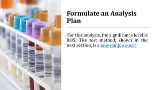 Formulate an Analysis
Plan
For this analysis, the significance level is
0.05. The test method, shown in the
next section, is a one-sample z-test.
 