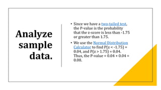 Analyze
sample
data.
• Since we have a two-tailed test,
the P-value is the probability
that the z-score is less than -1.75
or greater than 1.75.
• We use the Normal Distribution
Calculator to find P(z < -1.75) =
0.04, and P(z > 1.75) = 0.04.
Thus, the P-value = 0.04 + 0.04 =
0.08.
 