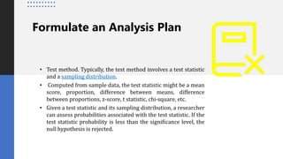 Formulate an Analysis Plan
• Test method. Typically, the test method involves a test statistic
and a sampling distribution.
• Computed from sample data, the test statistic might be a mean
score, proportion, difference between means, difference
between proportions, z-score, t statistic, chi-square, etc.
• Given a test statistic and its sampling distribution, a researcher
can assess probabilities associated with the test statistic. If the
test statistic probability is less than the significance level, the
null hypothesis is rejected.
 