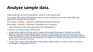 Analyze sample data.
Using sample data, perform computations called for in the analysis plan.
Test statistic. When the null hypothesis involves a mean or proportion, use either of the following
equations to compute the test statistic.
Test statistic = (Statistic - Parameter) / (Standard deviation of statistic)
Test statistic = (Statistic - Parameter) / (Standard error of statistic)
• where Parameter is the value appearing in the null hypothesis,
• Statistic is the point estimate of Parameter.
• As part of the analysis, you may need to compute the standard deviation or standard error of the
statistic. Previously, we presented common formulas for the standard deviation and standard error.
When the parameter in the null hypothesis involves categorical data, you may use a chi-square statistic
as the test statistic. Instructions for computing a chi-square test statistic are presented in the lesson on
the chi-square goodness of fit test.
• P-value. The P-value is the probability of observing a sample statistic as extreme as the test statistic,
assuming the null hypothesis is true.
 