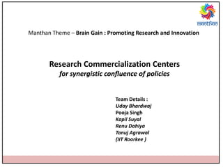 Manthan Theme – Brain Gain : Promoting Research and Innovation
Research Commercialization Centers
for synergistic confluence of policies
Team Details :
Uday Bhardwaj
Pooja Singh
Kapil Suyal
Renu Dahiya
Tanuj Agrawal
(IIT Roorkee )
 
