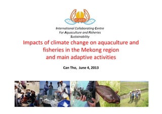 Impacts of climate change on aquaculture and
fisheries in the Mekong region
and main adaptive activities
Can Tho, June 4, 2013
1
International Collaborating Centre
For Aquaculture and Fisheries
Sustainability
 