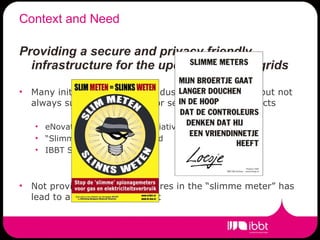 Context and Need Providing a secure and privacy friendly infrastructure for the upcoming smart grids Many initiatives both from industry and academia, but not always sufficient attention for security/privacy aspects eNovates charging poles initiative “ Slimme meter” in Nederland IBBT Smart-e and SPARC Not providing privacy measures in the “slimme meter” has lead to a delay of the project 