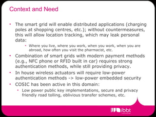 Context and Need The smart grid will enable distributed applications (charging poles at shopping centres, etc.); without countermeasures, this will allow location tracking, which may leak personal data:  Where you live, where you work, when you work, when you are abroad, how often you visit the pharmacist, etc. Combination of smart grids with modern payment methods (e.g., NFC phone or RFID built in car) requires strong authentication methods, while still providing privacy. In house wireless actuators will require low-power authentication methods -> low-power embedded security COSIC has been active in this domain: Low power public key implementations, secure and privacy friendly road tolling, oblivious transfer schemes, etc. 