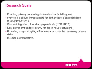 Research Goals Enabling privacy preserving data collection for billing, etc. Providing a secure infrastructure for authenticated data collection (fraude prevention) Secure integration of modern paymethods (NFC, RFID) Low-power embedded security for the in-house actuators Providing a regulatory/legal framework to cover the remaining privacy risks. Building a demonstrator 