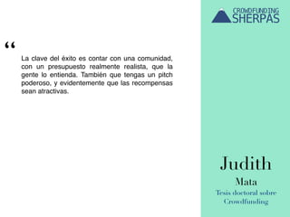 Judith
Mata
Tesis doctoral sobre
Crowdfunding
La clave del éxito es contar con una comunidad,
con un presupuesto realmente realista, que la
gente lo entienda. También que tengas un pitch
poderoso, y evidentemente que las recompensas
sean atractivas.
“
 