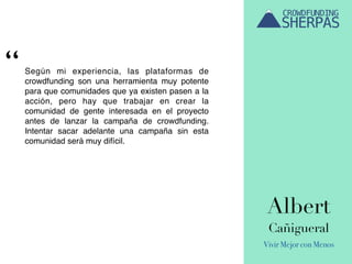 Albert
Cañigueral
Vivir Mejor con Menos
Según mi experiencia, las plataformas de
crowdfunding son una herramienta muy potente
para que comunidades que ya existen pasen a la
acción, pero hay que trabajar en crear la
comunidad de gente interesada en el proyecto
antes de lanzar la campaña de crowdfunding.
Intentar sacar adelante una campaña sin esta
comunidad será muy difícil.
“
 