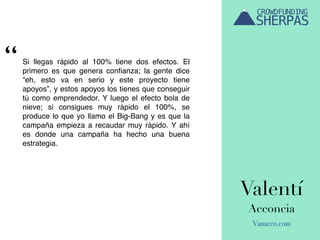 Valentí
Acconcia
Vanacco.com
Si llegas rápido al 100% tiene dos efectos. El
primero es que genera conﬁanza; la gente dice
“eh, esto va en serio y este proyecto tiene
apoyos”, y estos apoyos los tienes que conseguir
tú como emprendedor. Y luego el efecto bola de
nieve; si consigues muy rápido el 100%, se
produce lo que yo llamo el Big-Bang y es que la
campaña empieza a recaudar muy rápido. Y ahí
es donde una campaña ha hecho una buena
estrategia.
“
 