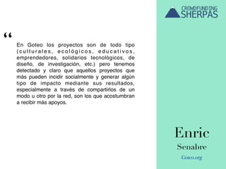 Enric
Senabre
Goteo.org
En Goteo los proyectos son de todo tipo
( c u l t u r a l e s , e c o l ó g i c o s , e d u c a t i v o s ,
emprendedores, solidarios tecnológicos, de
diseño, de investigación, etc.) pero tenemos
detectado y claro que aquellos proyectos que
más pueden incidir socialmente y generar algún
tipo de impacto mediante sus resultados,
especialmente a través de compartirlos de un
modo u otro por la red, son los que acostumbran
a recibir más apoyos.
“
 