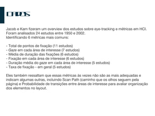 Dados Jacob e Karn fizeram um overview dos estudos sobre eye-tracking e métricas em HCI. Foram analisados 24 estudos entre 1950 e 2002.  Identificando 6 métricas mais comuns: - Total de pontos de fixação (11 estudos) -  Gaze  em cada área de interesse (7 estudos) - Média de duração das fixações (6 estudos) - Fixação em cada área de interesse (6 estudos) - Duração média do  gaze  em cada área de interesse (5 estudos) - Taxa de fixação - em geral (5 estudos) Eles também ressaltam que essas métricas às vezes não são as mais adequadas e indicam algumas outras, incluindo Scan Path (caminho que os olhos seguem pela página) e Probabilidade de transições entre áreas de interesse para avaliar organização dos elementos no layout. 