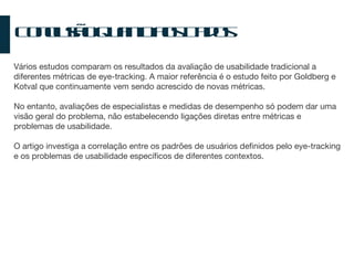 Conclusão Quanto aos Dados Vários estudos comparam os resultados da avaliação de usabilidade tradicional a diferentes métricas de eye-tracking. A maior referência é o estudo feito por Goldberg e Kotval que continuamente vem sendo acrescido de novas métricas. No entanto, avaliações de especialistas e medidas de desempenho só podem dar uma visão geral do problema, não estabelecendo ligações diretas entre métricas e problemas de usabilidade. O artigo investiga a correlação entre os padrões de usuários definidos pelo eye-tracking e os problemas de usabilidade específicos de diferentes contextos. 