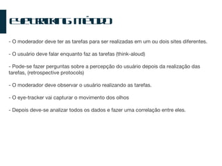Eye-Tracking: Método - O moderador deve ter as tarefas para ser realizadas em um ou dois sites diferentes. - O usuário deve falar enquanto faz as tarefas (think-aloud) - Pode-se fazer perguntas sobre a percepção do usuário depois da realização das tarefas, (retrospective protocols) - O moderador deve observar o usuário realizando as tarefas. - O eye-tracker vai capturar o movimento dos olhos - Depois deve-se analizar todos os dados e fazer uma correlação entre eles. 