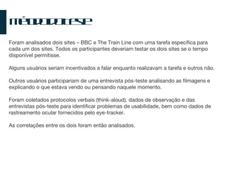 Método do Teste Foram analisados dois sites – BBC e The Train Line com uma tarefa específica para cada um dos sites. Todos os participantes deveriam testar os dois sites se o tempo disponível permitisse. Alguns usuários seriam incentivados a falar enquanto realizavam a tarefa e outros não. Outros usuários participariam de uma entrevista pós-teste analisando as filmagens e explicando o que estava vendo ou pensando naquele momento. Foram coletados protocolos verbais (think-aloud), dados de observação e das entrevistas pós-teste para identificar problemas de usabilidade, bem como dados de rastreamento ocular fornecidos pelo eye-tracker. As correlações entre os dois foram então analisados. 