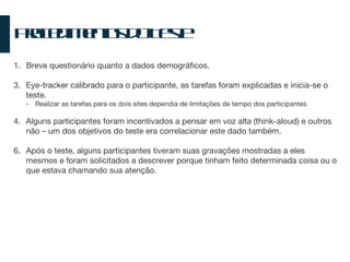 Procedimentos do Teste Breve questionário quanto a dados demográficos. Eye-tracker calibrado para o participante, as tarefas foram explicadas e inicia-se o teste. Realizar as tarefas para os dois sites dependia de limitações de tempo dos participantes Alguns participantes foram incentivados a pensar em voz alta (think-aloud) e outros não – um dos objetivos do teste era correlacionar este dado também. Após o teste, alguns participantes tiveram suas gravações mostradas a eles mesmos e foram solicitados a descrever porque tinham feito determinada coisa ou o que estava chamando sua atenção. 