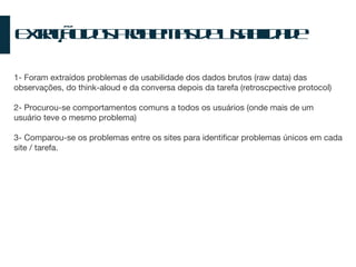 Extração dos Problemas de Usabilidade 1- Foram extraídos problemas de usabilidade dos dados brutos (raw data) das observações, do think-aloud e da conversa depois da tarefa (retroscpective protocol) 2- Procurou-se comportamentos comuns a todos os usuários (onde mais de um usuário teve o mesmo problema) 3- Comparou-se os problemas entre os sites para identificar problemas únicos em cada site / tarefa. 