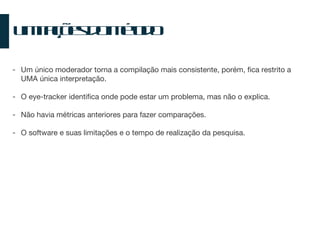 Limitações do Método Um único moderador torna a compilação mais consistente, porém, fica restrito a UMA única interpretação. O eye-tracker identifica onde pode estar um problema, mas não o explica. Não havia métricas anteriores para fazer comparações. O software e suas limitações e o tempo de realização da pesquisa. 