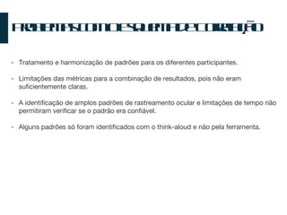 Problemas com o Esquema de Correlação T ratamento e harmonização de padrões para os diferentes participantes. Limitações das métricas para a combinação de resultados, pois não eram suficientemente claras. A identificação de amplos padrões de rastreamento ocular e limitações de tempo não permitiram verificar se o padrão era confiável. Alguns padrões só foram identificados com o think-aloud e não pela ferramenta. 