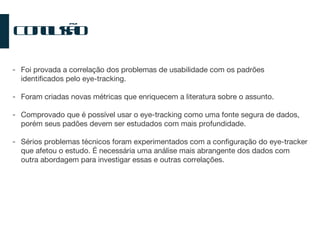 Conclusão Foi provada a correlação dos problemas de usabilidade com os padrões identificados pelo eye-tracking. Foram criadas novas métricas que enriquecem a literatura sobre o assunto. Comprovado que é possível usar o eye-tracking como uma fonte segura de dados, porém seus padões devem ser estudados com mais profundidade. Sérios problemas técnicos foram experimentados com a configuração do eye-tracker que afetou o estudo. É necessária uma análise mais abrangente dos dados com outra abordagem para investigar essas e outras correlações. 