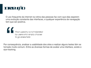 Introdução O uso frequente da internet na rotina das pessoas faz com que elas esperem uma evolução constante das interfaces, e qualquer experiência de navegação tem que ser positiva. Poor usability is not tolerated by users who simply choose to go elsewhere “ Por consequência, analisar a usabilidade dos sites e realizar alguns testes têm se tornado muito comum. Entre as diversas formas de avaliar uma interface, existe o eye-tracking. 