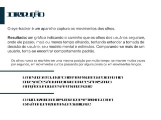 Introdução Os olhos nunca se mantém em uma mesma posição por muito tempo, se movem muitas vezes por segundo, em movimentos curtos passando por alguns pixels ou em movimentos longos. O eye-tracker é um aparelho captura os movimentos dos olhos. Resultado:  um gráfico indicando o caminho que os olhos dos usuários seguiram, onde ele passou mais ou menos tempo olhando, tentando entender a tomada de decisão do usuário, seu modelo mental e estímulos. Comparando-se mais de um usuário, tenta-se encontrar comportamento padrão. Um estudo feito Just e Carpenter assume que o local para onde você está olhando indica onde está prestando atenção ou no que está pensando sobre. O artigo relaciona o resultado do eye-tracking com a existência de problemas de usabilidade. 