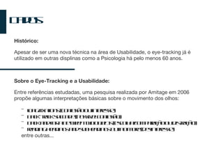 Dados Histórico: Apesar de ser uma nova técnica na área de U s abilidade, o eye-tracking já é utilizado em outras displinas como a Psicologia há pelo menos 60 anos. Sobre o Eye-Tracking e a Usabilidade: Entre referências estudadas, uma pesquisa realizada por Amitage em 2006 propõe algumas interpretações básicas sobre o movimento dos olhos: long fixations (confusão ou interesse) back-track saccade (possivel confusão) back and forth between two objects (escolha/comparação ou distração) reading headings and subheadings but no more (desinteresse) entre outras... 