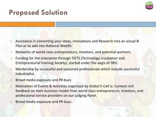 Proposed Solution
 Assistance in converting your ideas, innovations and Research into an actual B-
Plan or to add into National Wealth.
 Networks of world-class entrepreneurs, investors, and potential partners.
 Funding for the enterprise through TIETS (Technology Incubation and
Entrepreneurial training Society), started under the aegis of SRIC.
 Mentorship by successful and seasoned professionals which include successful
industrialist.
 Broad media exposure and PR buzz.
 Motivation of Events & Activities organized by Global E-Cell is: Content rich
feedback on their business model from world class entrepreneurs, investors, and
professional service providers on our judging Panel.
 Broad media exposure and PR buzz.
 