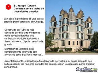 St. Joseph    Church  Conocida por su techo de trece domos dorados.   8 San José el prometido es una iglesia católica greco-ucraniana en Chicago. Construida en 1956 es más conocida por sus ultra-modernos trece bóvedas doradas que simbolizan los doce apóstoles y  Jesucristo como cúpula central más grande.  El interior de la iglesia está completamente adornado con íconos de estilo bizantino (frescos).  Lamentablemente, el iconógrafo fue deportado de vuelta a su patria antes de que pudiera escribir los nombres de todos los santos, según lo estipulado por la tradición iconográfica.  