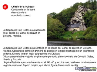 Chapel of St-Gildas :  Construida en la base desnuda de un acantilado rocoso.   La Capilla de San Gildas está asentada en el banco del Canal de Blavet en Bretaña, Francia.  10 La Capilla de San Gildas está sentado en el banco del Canal de Blavet en Bretaña, Francia. Construido como un granero de piedra en la base desnuda de un acantilado de roca, fue una vez un lugar sagrado de los Druidas.  Gildas parece haber viajado ampliamente por todo el mundo celta de Corwall, Gales, Irlanda y Escocia.  Llegó a Bretaña aproximadamente en el  540  dC y se dice que predicó el cristianismo a la gente desde un áspero púlpito, que ahora figura dentro de la capilla.  