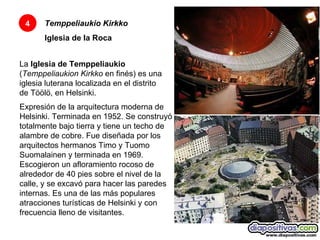 Temppeliaukio Kirkko Iglesia de la Roca 4 La  Iglesia de Temppeliaukio  ( Temppeliaukion Kirkko  en finés) es una iglesia luterana localizada en el distrito de Töölö, en Helsinki.  Expresión de la arquitectura moderna de Helsinki. Terminada en 1952. Se construyó totalmente bajo tierra y tiene un techo de alambre de cobre. Fue diseñada por los arquitectos hermanos Timo y Tuomo Suomalainen y terminada en 1969. Escogieron un afloramiento rocoso de alrededor de 40 pies sobre el nivel de la calle, y se excavó para hacer las paredes internas. Es una de las más populares atracciones turísticas de Helsinki y con frecuencia lleno de visitantes.  