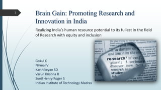 Brain Gain: Promoting Research and
Innovation in India
Gokul C
Nirmal V
Karthikeyan SD
Varun Krishna R
Sunil Henry Roger S
Indian Institute of Technology Madras
Realizing India’s human resource potential to its fullest in the field
of Research with equity and inclusion
1
 