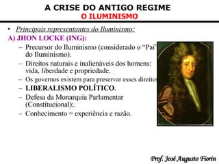 Principais representantes do Iluminismo:   A) JHON LOCKE (ING):   Precursor do Iluminismo (considerado o “Pai” do Iluminismo).   Direitos naturais e inalienáveis dos homens: vida, liberdade e propriedade. Os governos existem para preservar esses direitos. LIBERALISMO POLÍTICO . Defesa da Monarquia Parlamentar (Constitucional); . Conhecimento = experiência e razão.   