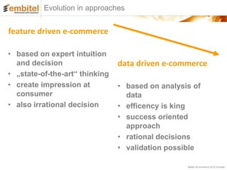 Evolution in approaches


feature driven e-commerce

• based on expert intuition
  and decision                  data driven e-commerce
• „state-of-the-art“ thinking
• create impression at          • based on analysis of
  consumer                        data
• also irrational decision      • efficency is king
                                • success oriented
                                  approach
                                • rational decisions
                                • validation possible

                                                  Better eCommerce 2012 Embitel
 
