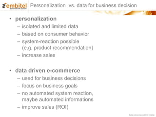 Personalization vs. data for business decision

• personalization
  – isolated and limited data
  – based on consumer behavior
  – system-reaction possible
    (e.g. product recommendation)
  – increase sales

• data driven e-commerce
  – used for business decisions
  – focus on business goals
  – no automated system reaction,
    maybe automated informations
  – improve sales (ROI)
                                                 Better eCommerce 2012 Embitel
 