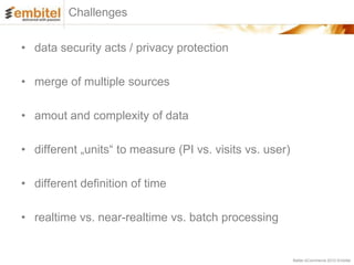 Challenges


• data security acts / privacy protection

• merge of multiple sources

• amout and complexity of data

• different „units“ to measure (PI vs. visits vs. user)

• different definition of time

• realtime vs. near-realtime vs. batch processing


                                                          Better eCommerce 2012 Embitel
 