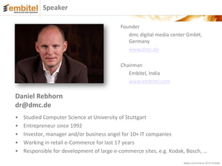 Speaker

                                           Founder
                                              dmc digital media center GmbH,
                                              Germany
                                              www.dmc.de

                                           Chairman
                                              Embitel, India
                                              www.embitel.com

Daniel Rebhorn
dr@dmc.de
•   Studied Computer Science at University of Stuttgart
•   Entrepreneur since 1992
•   Investor, manager and/or business angel for 10+ IT companies
•   Working in retail e-Commerce for last 17 years
•   Responsible for development of large e-commerce sites, e.g. Kodak, Bosch, …
                                                                     Better eCommerce 2012 Embitel
 