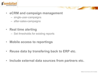 • eCRM and campaign management
   – single-user-campaigns
   – after-sales-campaigns


• Real time alerting
   – Set thresholds for existing reports


• Mobile access to reportings

• Reuse data by transfering back to ERP etc.

• Include external data sources from partners etc.


                                                Better eCommerce 2012 Embitel
 