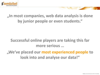 „In most companies, web data analysis is done
     by junior people or even students.“



  Successful online players are taking this far
                more serious …
„We‘ve placed our most experienced people to
       look into and analyse our data!“


                                         Better eCommerce 2012 Embitel
 