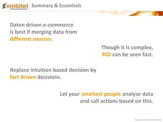 Summary & Essentials


Daten driven e-commerce
is best if merging data from
different sources.
                                      Though it is complex,
                                      ROI can be seen fast.

Replace intuition based decision by
fact driven decisions.

                    Let your smartest people analyse data
                            and call actions based on this.


                                                   Better eCommerce 2012 Embitel
 