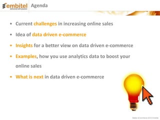 Agenda


• Current challenges in increasing online sales

• Idea of data driven e-commerce

• Insights for a better view on data driven e-commerce

• Examples, how you use analytics data to boost your
  online sales

• What is next in data driven e-commerce




                                                       Better eCommerce 2012 Embitel
 