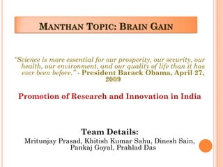 MANTHAN TOPIC: BRAIN GAIN
“Science is more essential for our prosperity, our security, our
health, our environment, and our quality of life than it has
ever been before.” - President Barack Obama, April 27,
2009
Promotion of Research and Innovation in India
Team Details:
Mritunjay Prasad, Khitish Kumar Sahu, Dinesh Sain,
Pankaj Goyal, Prahlad Das
 