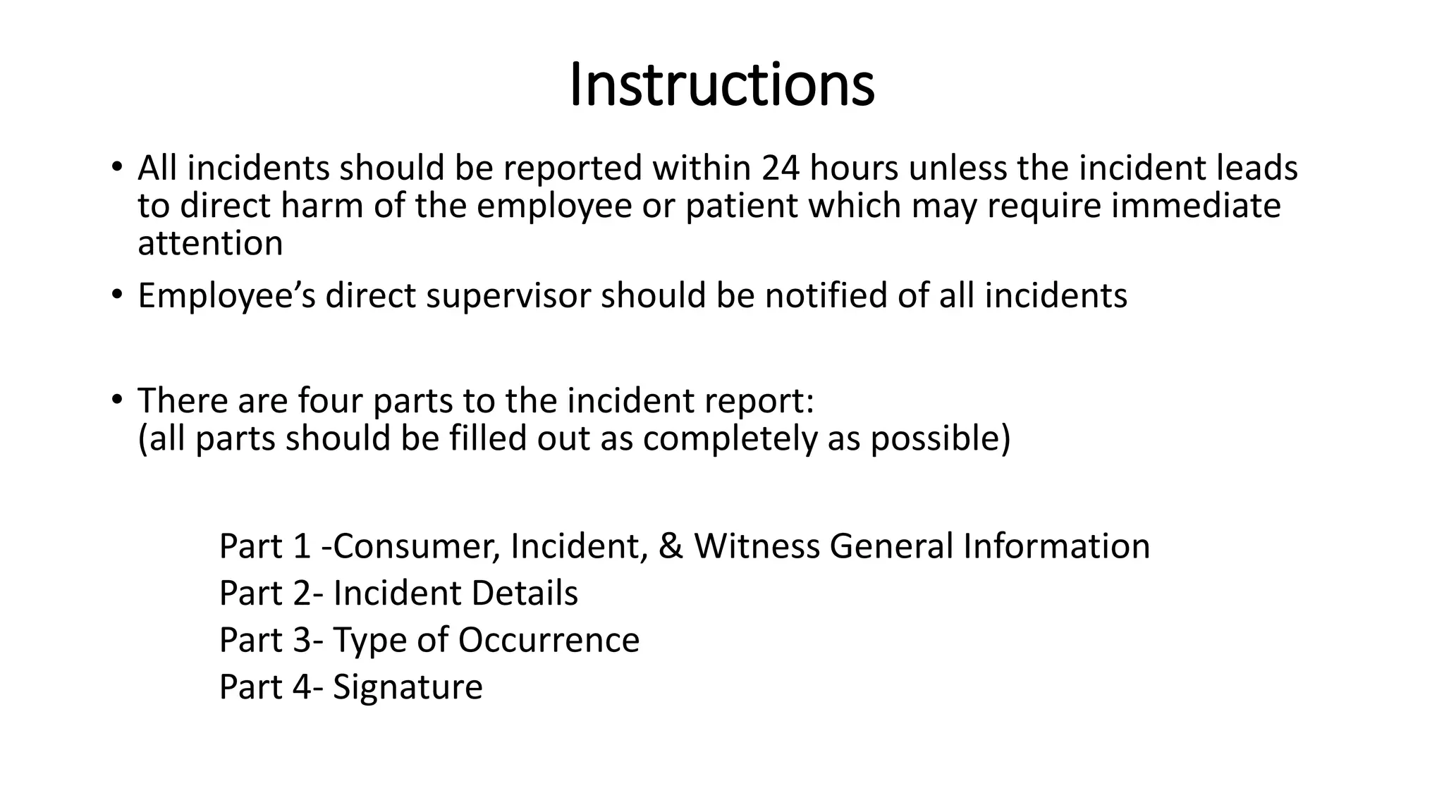 Instructions
• All incidents should be reported within 24 hours unless the incident leads
to direct harm of the employee or patient which may require immediate
attention
• Employee’s direct supervisor should be notified of all incidents
• There are four parts to the incident report:
(all parts should be filled out as completely as possible)
Part 1 -Consumer, Incident, & Witness General Information
Part 2- Incident Details
Part 3- Type of Occurrence
Part 4- Signature
 