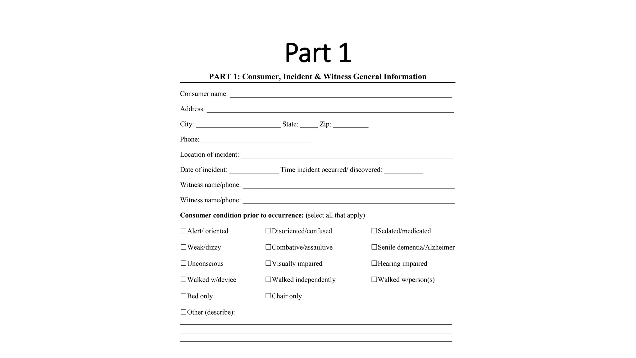 Part 1
PART 1: Consumer, Incident & Witness General Information
Consumer name: _______________________________________________________________
Address: ______________________________________________________________________
City: ________________________ State: _____ Zip: __________
Phone: _______________________________
Location of incident: ____________________________________________________________
Date of incident: ______________ Time incident occurred/ discovered: ___________
Witness name/phone: ____________________________________________________________
Witness name/phone: ____________________________________________________________
Consumer condition prior to occurrence: (select all that apply)
☐Alert/ oriented ☐Disoriented/confused ☐Sedated/medicated
☐Weak/dizzy ☐Combative/assaultive ☐Senile dementia/Alzheimer’s
☐Unconscious ☐Visually impaired ☐Hearing impaired
☐Walked w/device ☐Walked independently ☐Walked w/person(s)
☐Bed only ☐Chair only
☐Other (describe):
_____________________________________________________________________________
_____________________________________________________________________________
_____________________________________________________________________________
 