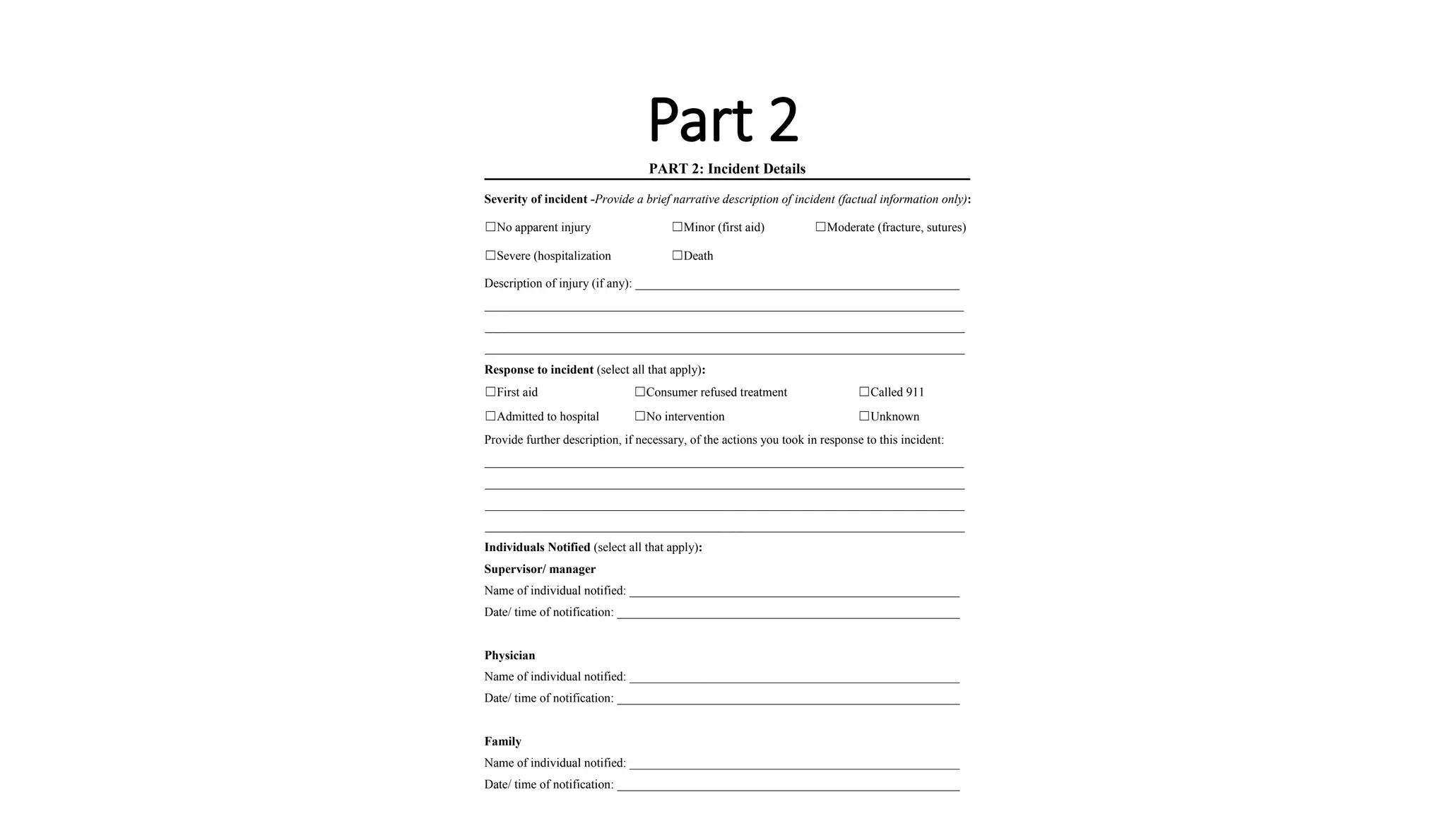 Part 2
PART 2: Incident Details
Severity of incident -Provide a brief narrative description of incident (factual information only):
☐No apparent injury ☐Minor (first aid) ☐Moderate (fracture, sutures)
☐Severe (hospitalization ☐Death
Description of injury (if any): ____________________________________________________
_____________________________________________________________________________
_____________________________________________________________________________
_____________________________________________________________________________
Response to incident (select all that apply):
☐First aid ☐Consumer refused treatment ☐Called 911
☐Admitted to hospital ☐No intervention ☐Unknown
Provide further description, if necessary, of the actions you took in response to this incident:
_____________________________________________________________________________
_____________________________________________________________________________
_____________________________________________________________________________
_____________________________________________________________________________
Individuals Notified (select all that apply):
Supervisor/ manager
Name of individual notified: _____________________________________________________
Date/ time of notification: _______________________________________________________
Physician
Name of individual notified: _____________________________________________________
Date/ time of notification: _______________________________________________________
Family
Name of individual notified: _____________________________________________________
Date/ time of notification: _______________________________________________________
 