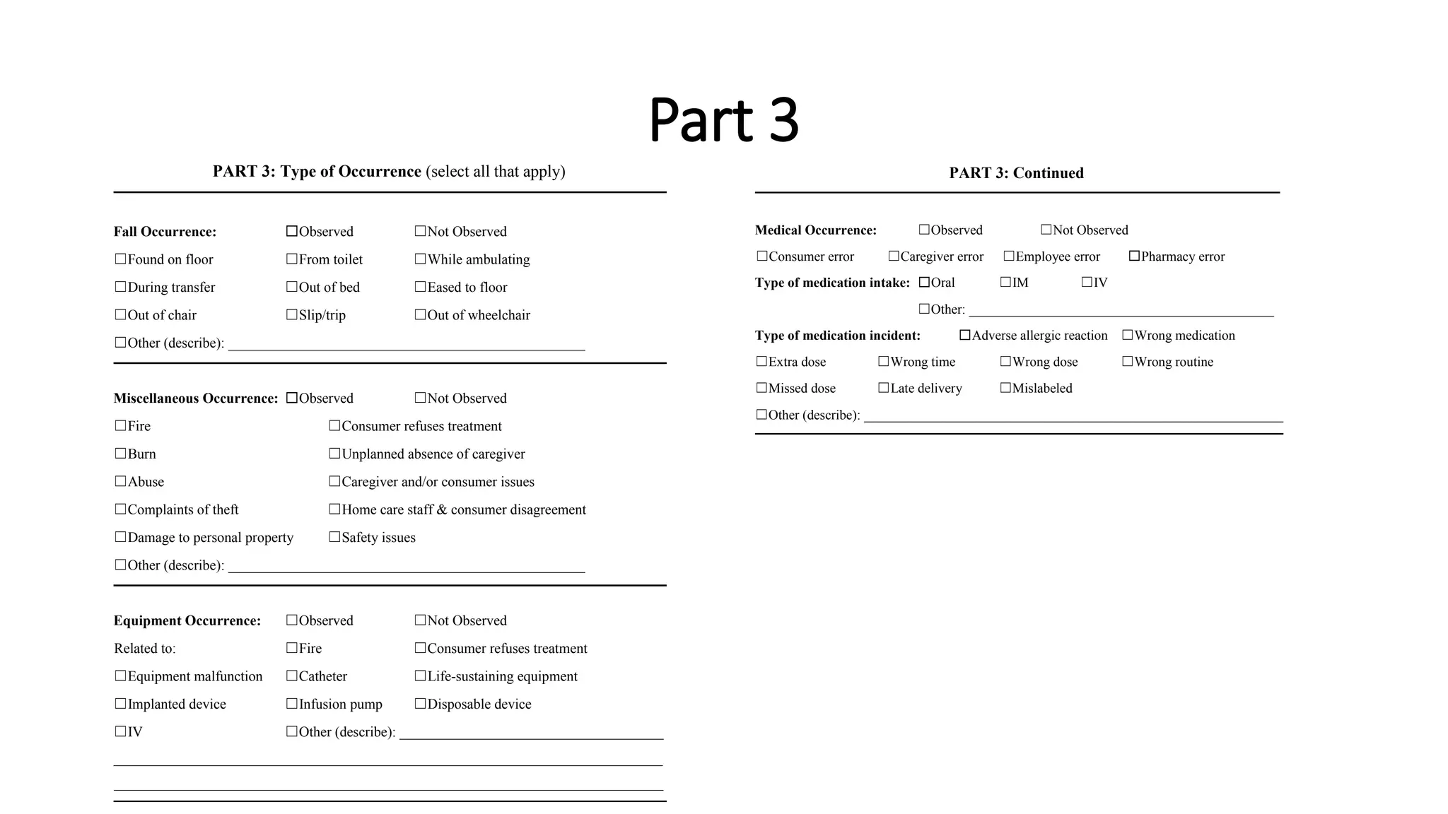 Part 3
PART 3: Type of Occurrence (select all that apply)
Fall Occurrence: ☐Observed ☐Not Observed
☐Found on floor ☐From toilet ☐While ambulating
☐During transfer ☐Out of bed ☐Eased to floor
☐Out of chair ☐Slip/trip ☐Out of wheelchair
☐Other (describe): __________________________________________________
Miscellaneous Occurrence: ☐Observed ☐Not Observed
☐Fire ☐Consumer refuses treatment
☐Burn ☐Unplanned absence of caregiver
☐Abuse ☐Caregiver and/or consumer issues
☐Complaints of theft ☐Home care staff & consumer disagreement
☐Damage to personal property ☐Safety issues
☐Other (describe): __________________________________________________
Equipment Occurrence: ☐Observed ☐Not Observed
Related to: ☐Fire ☐Consumer refuses treatment
☐Equipment malfunction ☐Catheter ☐Life-sustaining equipment
☐Implanted device ☐Infusion pump ☐Disposable device
☐IV ☐Other (describe): _____________________________________
_____________________________________________________________________________
_____________________________________________________________________________
PART 3: Continued
Medical Occurrence: ☐Observed ☐Not Observed
☐Consumer error ☐Caregiver error ☐Employee error ☐Pharmacy error
Type of medication intake: ☐Oral ☐IM ☐IV
☐Other: _____________________________________________
Type of medication incident: ☐Adverse allergic reaction ☐Wrong medication
☐Extra dose ☐Wrong time ☐Wrong dose ☐Wrong routine
☐Missed dose ☐Late delivery ☐Mislabeled
☐Other (describe): _______________________________________________________________
 