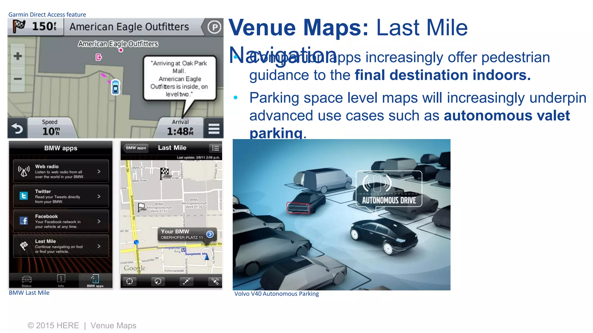 Venue Maps: Last Mile
Navigation
© 2015 HERE | Venue Maps
• Companion apps increasingly offer pedestrian
guidance to the final destination indoors.
• Parking space level maps will increasingly underpin
advanced use cases such as autonomous valet
parking.
Garmin Direct Access feature
BMW Last Mile Volvo V40 Autonomous Parking
 