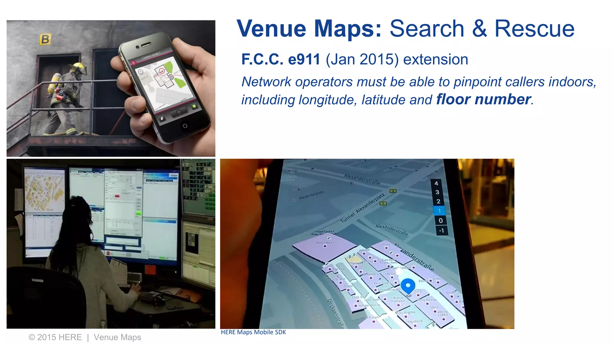 Venue Maps: Search & Rescue
© 2015 HERE | Venue Maps
F.C.C. e911 (Jan 2015) extension
Network operators must be able to pinpoint callers indoors,
including longitude, latitude and floor number.
HERE Maps Mobile SDK
 